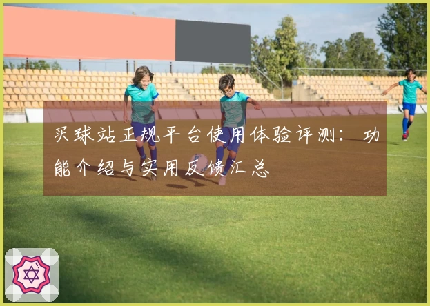 买球站正规平台使用体验评测：功能介绍与实用反馈汇总